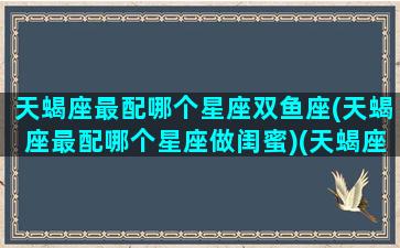 天蝎座最配哪个星座双鱼座(天蝎座最配哪个星座做闺蜜)(天蝎座和双鱼星座最配)