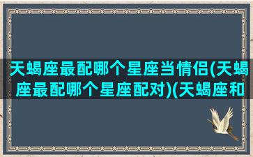 天蝎座最配哪个星座当情侣(天蝎座最配哪个星座配对)(天蝎座和哪个星座最适合当情侣)