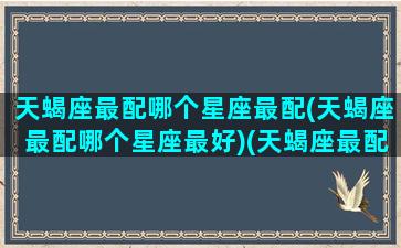 天蝎座最配哪个星座最配(天蝎座最配哪个星座最好)(天蝎座最配什么星座配对)