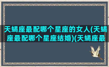 天蝎座最配哪个星座的女人(天蝎座最配哪个星座结婚)(天蝎座最般配哪个星座)