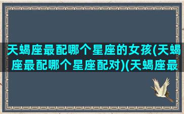 天蝎座最配哪个星座的女孩(天蝎座最配哪个星座配对)(天蝎座最般配哪个星座)