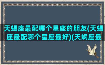 天蝎座最配哪个星座的朋友(天蝎座最配哪个星座最好)(天蝎座最般配的星座)