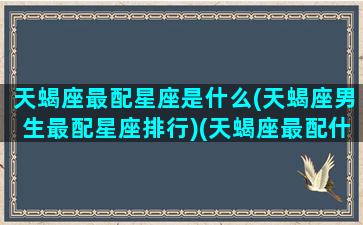 天蝎座最配星座是什么(天蝎座男生最配星座排行)(天蝎座最配什么座的男生)