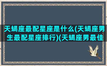 天蝎座最配星座是什么(天蝎座男生最配星座排行)(天蝎座男最佳配对星座配对)