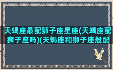 天蝎座最配狮子座星座(天蝎座配狮子座吗)(天蝎座和狮子座般配指数)