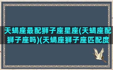 天蝎座最配狮子座星座(天蝎座配狮子座吗)(天蝎座狮子座匹配度)