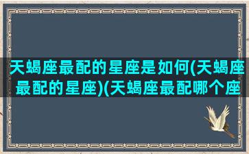 天蝎座最配的星座是如何(天蝎座最配的星座)(天蝎座最配哪个座)