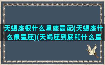 天蝎座根什么星座最配(天蝎座什么象星座)(天蝎座到底和什么星座配)