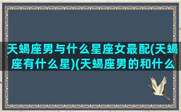 天蝎座男与什么星座女最配(天蝎座有什么星)(天蝎座男的和什么星座女的最配)