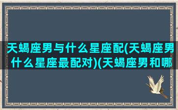 天蝎座男与什么星座配(天蝎座男什么星座最配对)(天蝎座男和哪个星座配)