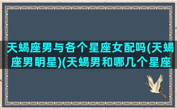 天蝎座男与各个星座女配吗(天蝎座男眀星)(天蝎男和哪几个星座女最配)