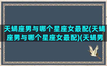 天蝎座男与哪个星座女最配(天蝎座男与哪个星座女最配)(天蝎男和哪个星座女)