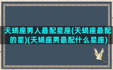 天蝎座男人最配星座(天蝎座最配的星)(天蝎座男最配什么星座)