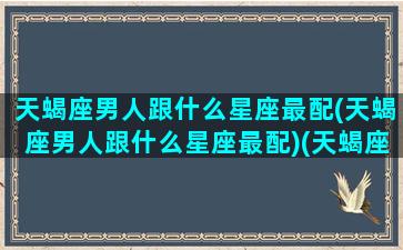 天蝎座男人跟什么星座最配(天蝎座男人跟什么星座最配)(天蝎座男生和什么星座)