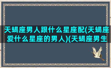 天蝎座男人跟什么星座配(天蝎座爱什么星座的男人)(天蝎座男生和什么星座)