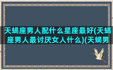 天蝎座男人配什么星座最好(天蝎座男人最讨厌女人什么)(天蝎男生配什么星座)