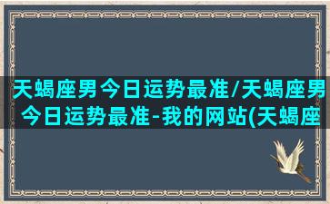 天蝎座男今日运势最准/天蝎座男今日运势最准-我的网站(天蝎座男今日运势方向)