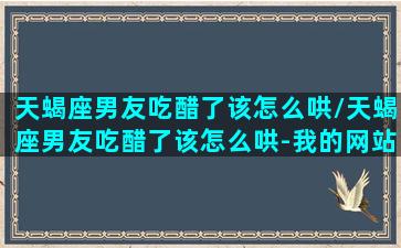 天蝎座男友吃醋了该怎么哄/天蝎座男友吃醋了该怎么哄-我的网站(天蝎座男吃醋是什么表现)