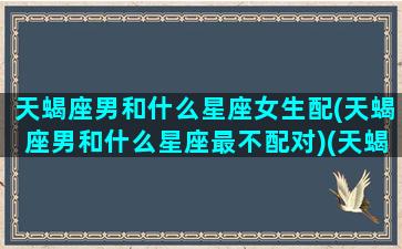 天蝎座男和什么星座女生配(天蝎座男和什么星座最不配对)(天蝎男和什么星座的女生)