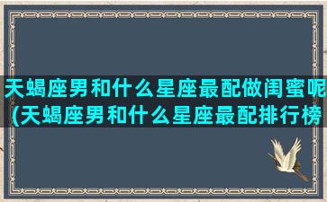 天蝎座男和什么星座最配做闺蜜呢(天蝎座男和什么星座最配排行榜)(天蝎男和什么星座最配对是100分)