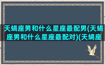 天蝎座男和什么星座最配男(天蝎座男和什么星座最配对)(天蝎座男跟那个星座最配)