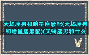 天蝎座男和啥星座最配(天蝎座男和啥星座最配)(天蝎座男和什么星座)