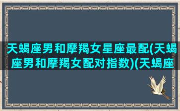 天蝎座男和摩羯女星座最配(天蝎座男和摩羯女配对指数)(天蝎座男和摩羯座女的情侣配对指数)