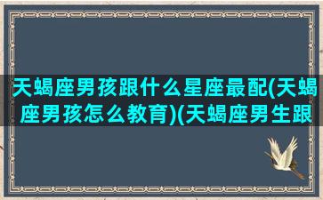 天蝎座男孩跟什么星座最配(天蝎座男孩怎么教育)(天蝎座男生跟什么星座女生)