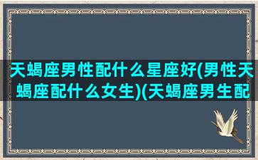 天蝎座男性配什么星座好(男性天蝎座配什么女生)(天蝎座男生配什么星座女生最好)