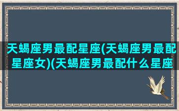 天蝎座男最配星座(天蝎座男最配星座女)(天蝎座男最配什么星座的女生)