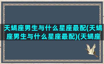 天蝎座男生与什么星座最配(天蝎座男生与什么星座最配)(天蝎座男生和什么星座男生最配)