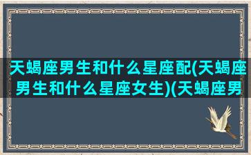 天蝎座男生和什么星座配(天蝎座男生和什么星座女生)(天蝎座男生和哪个星座最般配)