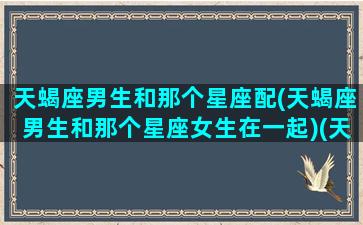 天蝎座男生和那个星座配(天蝎座男生和那个星座女生在一起)(天蝎座男生和哪个星座配)