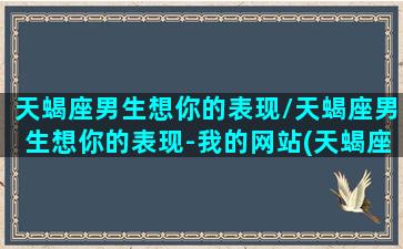 天蝎座男生想你的表现/天蝎座男生想你的表现-我的网站(天蝎座男生想念一个人的表现)