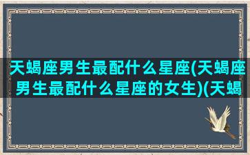 天蝎座男生最配什么星座(天蝎座男生最配什么星座的女生)(天蝎座男生配什么星座最好)