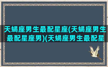 天蝎座男生最配星座(天蝎座男生最配星座男)(天蝎座男生最配星座排行)