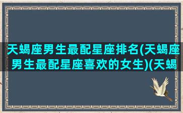 天蝎座男生最配星座排名(天蝎座男生最配星座喜欢的女生)(天蝎座男生最匹配星座)