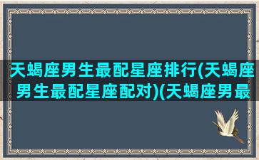 天蝎座男生最配星座排行(天蝎座男生最配星座配对)(天蝎座男最般配的星座)