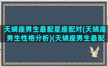 天蝎座男生最配星座配对(天蝎座男生性格分析)(天蝎座男生最配什么星座女生)