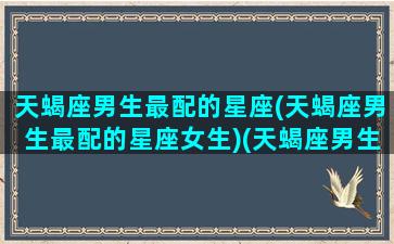 天蝎座男生最配的星座(天蝎座男生最配的星座女生)(天蝎座男生最配星座排行榜)