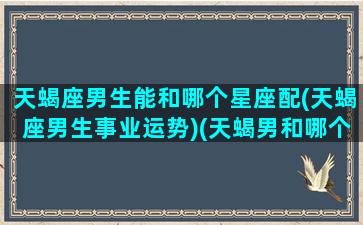 天蝎座男生能和哪个星座配(天蝎座男生事业运势)(天蝎男和哪个星座最适合)