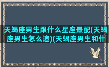 天蝎座男生跟什么星座最配(天蝎座男生怎么追)(天蝎座男生和什么星座男生最配)