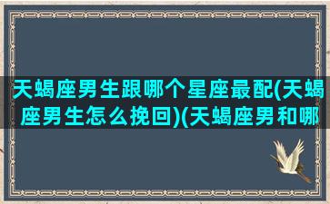 天蝎座男生跟哪个星座最配(天蝎座男生怎么挽回)(天蝎座男和哪个星座最合适)