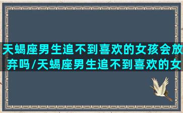 天蝎座男生追不到喜欢的女孩会放弃吗/天蝎座男生追不到喜欢的女孩会放弃吗-我的网站