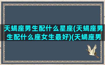 天蝎座男生配什么星座(天蝎座男生配什么座女生最好)(天蝎座男配什么星座最适合)