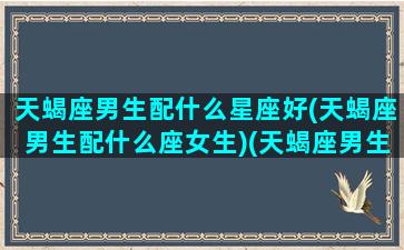 天蝎座男生配什么星座好(天蝎座男生配什么座女生)(天蝎座男生搭配的星座)