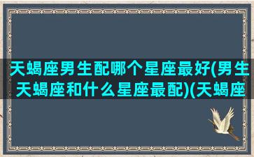 天蝎座男生配哪个星座最好(男生天蝎座和什么星座最配)(天蝎座男生与哪个星座最配)