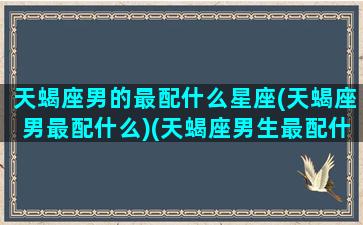 天蝎座男的最配什么星座(天蝎座男最配什么)(天蝎座男生最配什么星座女生)