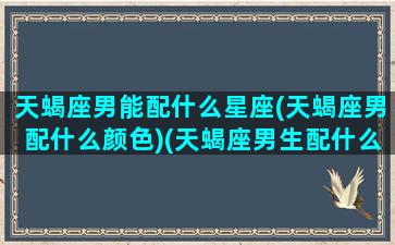 天蝎座男能配什么星座(天蝎座男配什么颜色)(天蝎座男生配什么星座最好)