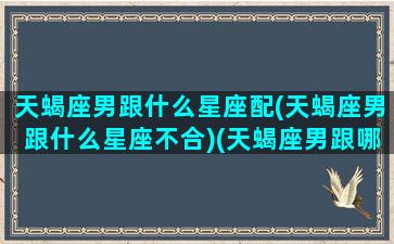 天蝎座男跟什么星座配(天蝎座男跟什么星座不合)(天蝎座男跟哪个星座最配)